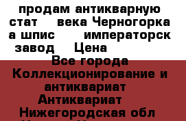 продам антикварную стат.19 века Черногорка а.шпис 1877 императорск.завод  › Цена ­ 150 000 - Все города Коллекционирование и антиквариат » Антиквариат   . Нижегородская обл.,Нижний Новгород г.